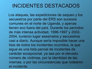 INCIDENTES DESTACADOS Los ataques, las expediciones de saqueo y los secuestros por parte del ERS son sucesos comunes en el norte de Uganda, y apenas tienen eco fuera del país. Durante los períodos de más intensa actividad, 1996-1997 y 2002-2004, tuvieron lugar asesinatos y secuestros casi a diario. Aunque sería imposible hacer una lista de todos los incidentes ocurridos, la que sigue es una lista parcial de incidentes de carácter excepcional, ya sea por el elevado número de víctimas, por la identidad de las mismas, o por las circunstancias que rodearon el incidente. 