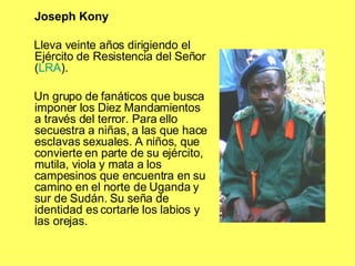 Joseph Kony Lleva veinte años dirigiendo el Ejército de Resistencia del Señor ( LRA ). Un grupo de fanáticos que busca imponer los Diez Mandamientos a través del terror. Para ello secuestra a niñas, a las que hace esclavas sexuales. A niños, que convierte en parte de su ejército, mutila, viola y mata a los campesinos que encuentra en su camino en el norte de Uganda y sur de Sudán. Su seña de identidad es cortarle los labios y las orejas. 