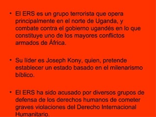 El ERS es un grupo terrorista que opera principalmente en el norte de Uganda, y combate contra el gobierno ugandés en lo que constituye uno de los mayores conflictos armados de África.  Su líder es Joseph Kony, quien, pretende establecer un estado basado en el milenarismo bíblico. El ERS ha sido acusado por diversos grupos de defensa de los derechos humanos de cometer graves violaciones del Derecho Internacional Humanitario. 