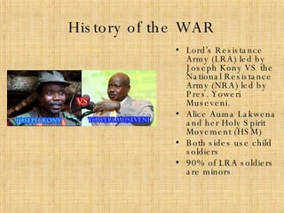 History of the WAR Lord’s Resistance Army (LRA) led by Joseph Kony VS the National Resistance Army (NRA) led by Pres. Yoweri Museveni. Alice Auma Lakwena and her Holy Spirit Movement (HSM) Both sides use child soldiers  90% of LRA soldiers are minors 