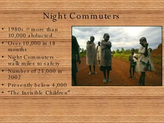 Night Commuters 1980s = more than 30,000 abducted Over 10,000 in 18 months Night Commuters – walk miles to safety Number of 25,000 in 2002 Presently below 4,000 “ The Invisible Children” 