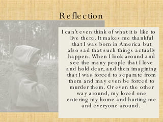 Reflection I can’t even think of what it is like to live there. It makes me thankful that I was born in America but also sad that such things actually happen. When I look around and see the many people that I love and hold dear, and then imagining that I was forced to separate from them and may even be forced to murder them. Or even the other way around, my loved one entering my home and hurting me and everyone around.  