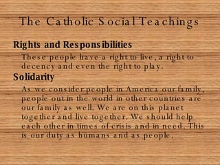 The Catholic Social Teachings Rights and Responsibilities These people have a right to live, a right to decency and even the right to play. Solidarity As we consider people in America our family, people out in the world in other countries are our family as well. We are on this planet together and live together. We should help each other in times of crisis and in need. This is our duty as humans and as people.  