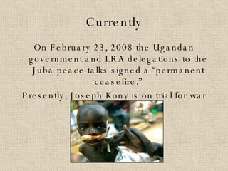 Currently On February 23, 2008 the Ugandan government and LRA delegations to the Juba peace talks signed a “permanent ceasefire.” Presently, Joseph Kony is on trial for war crimes. 