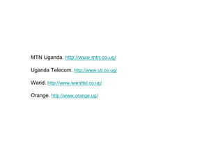 MTN Uganda. http://www.mtn.co.ug/

Uganda Telecom. http://www.utl.co.ug/

Warid. http://www.waridtel.co.ug/

Orange. http://www.orange.ug/
 