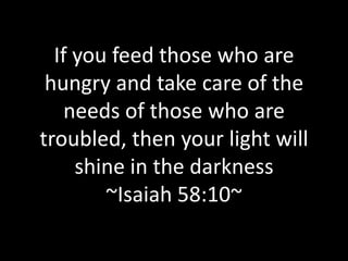 If you feed those who are hungry and take care of the needs of those who are troubled, then your light will shine in the darkness ~Isaiah 58:10~