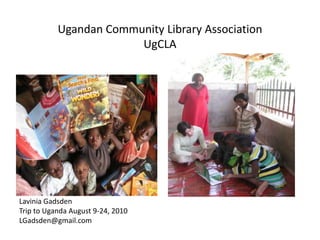 Ugandan Community Library Association
                        UgCLA




Lavinia Gadsden
Trip to Uganda August 9-24, 2010
LGadsden@gmail.com
 