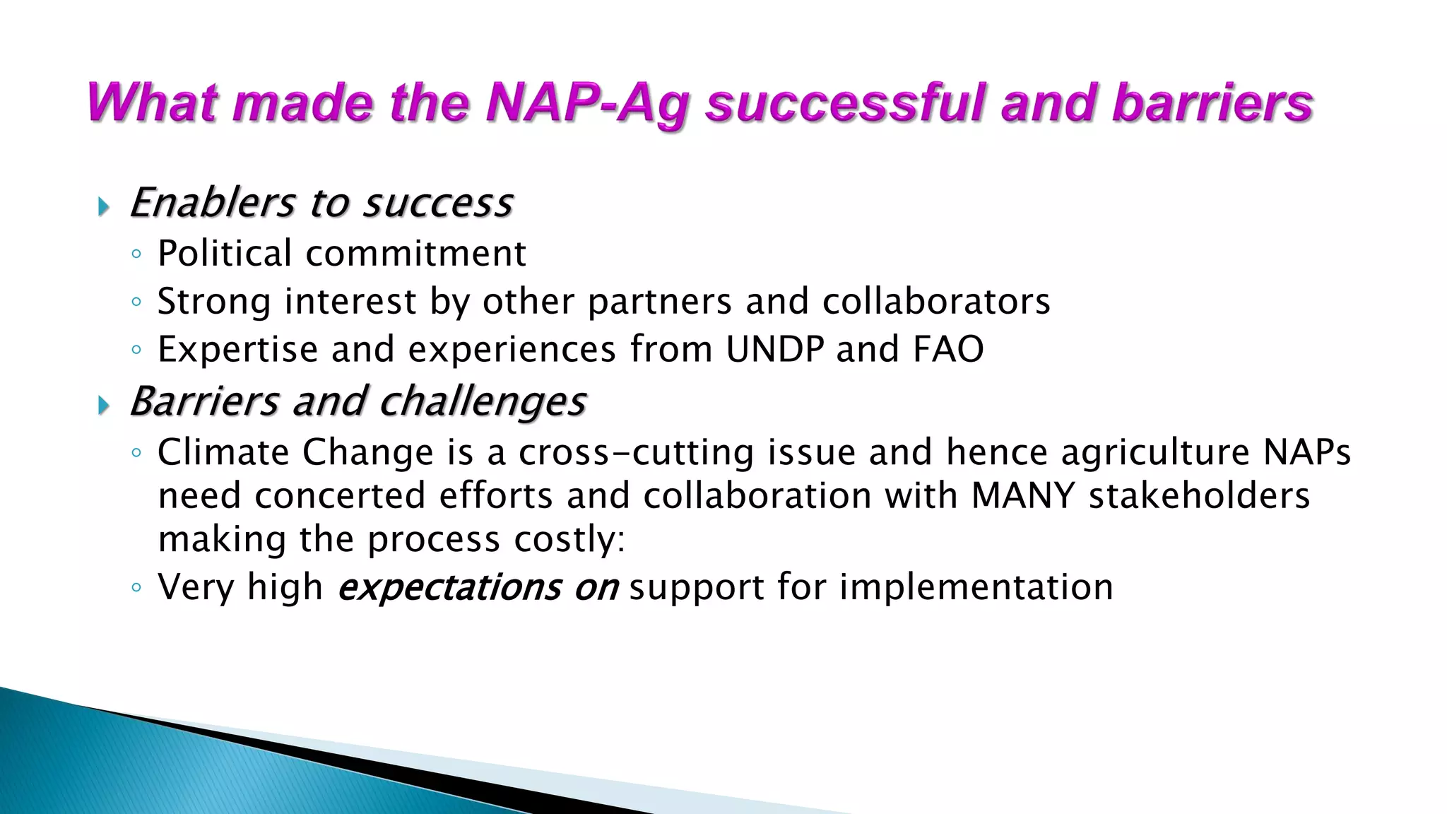  Enablers to success
◦ Political commitment
◦ Strong interest by other partners and collaborators
◦ Expertise and experiences from UNDP and FAO
 Barriers and challenges
◦ Climate Change is a cross-cutting issue and hence agriculture NAPs
need concerted efforts and collaboration with MANY stakeholders
making the process costly:
◦ Very high expectations on support for implementation
 
