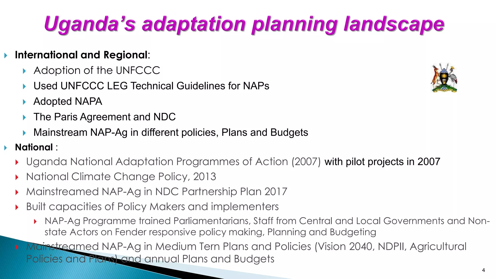 4
 International and Regional:
 Adoption of the UNFCCC
 Used UNFCCC LEG Technical Guidelines for NAPs
 Adopted NAPA
 The Paris Agreement and NDC
 Mainstream NAP-Ag in different policies, Plans and Budgets
 National :
 Uganda National Adaptation Programmes of Action (2007) with pilot projects in 2007
 National Climate Change Policy, 2013
 Mainstreamed NAP-Ag in NDC Partnership Plan 2017
 Built capacities of Policy Makers and implementers
 NAP-Ag Programme trained Parliamentarians, Staff from Central and Local Governments and Non-
state Actors on Fender responsive policy making, Planning and Budgeting
 Mainstreamed NAP-Ag in Medium Tern Plans and Policies (Vision 2040, NDPII, Agricultural
Policies and Plans) and annual Plans and Budgets
 