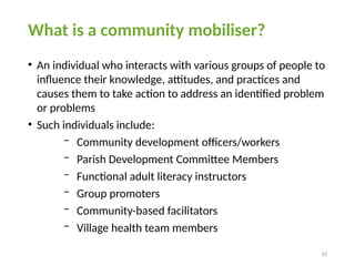 10
What is a community mobiliser?
• An individual who interacts with various groups of people to
influence their knowledge, attitudes, and practices and
causes them to take action to address an identified problem
or problems
• Such individuals include:
− Community development officers/workers
− Parish Development Committee Members
− Functional adult literacy instructors
− Group promoters
− Community-based facilitators
− Village health team members
 