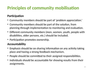 13
Principles of community mobilisation
Participation
• Community members should be part of ‘problem appreciation.’
• Community members should be part of the solution, from
planning through implementation to monitoring and evaluation.
• Different community members (men, women, youth, people with
disabilities, older persons, etc.) should be included.
• Participation promotes ownership.
Accountability
• Emphasis should be on sharing information on any activity taking
place and having a strong feedback mechanism.
• People should be committed to their assigned responsibilities.
• Individuals should be accountable for showing results from their
assignments.
 