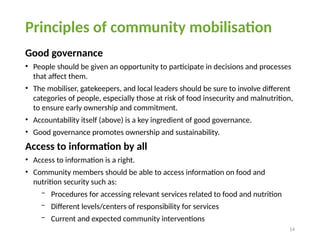 14
Principles of community mobilisation
Good governance
• People should be given an opportunity to participate in decisions and processes
that affect them.
• The mobiliser, gatekeepers, and local leaders should be sure to involve different
categories of people, especially those at risk of food insecurity and malnutrition,
to ensure early ownership and commitment.
• Accountability itself (above) is a key ingredient of good governance.
• Good governance promotes ownership and sustainability.
Access to information by all
• Access to information is a right.
• Community members should be able to access information on food and
nutrition security such as:
− Procedures for accessing relevant services related to food and nutrition
− Different levels/centers of responsibility for services
− Current and expected community interventions
 