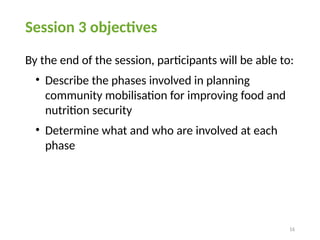 16
Session 3 objectives
By the end of the session, participants will be able to:
• Describe the phases involved in planning
community mobilisation for improving food and
nutrition security
• Determine what and who are involved at each
phase
 