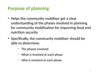 17
Purpose of planning
• Helps the community mobiliser get a clear
understanding of the phases involved in planning
for community mobilisation for improving food and
nutrition security
• Specifically, the community mobiliser should be
able to determine:
− The phases involved
− What is involved at each phase
− Who is involved at each phase
 