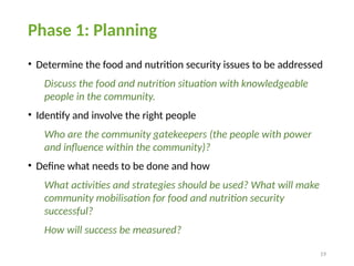 19
Phase 1: Planning
• Determine the food and nutrition security issues to be addressed
Discuss the food and nutrition situation with knowledgeable
people in the community.
• Identify and involve the right people
Who are the community gatekeepers (the people with power
and influence within the community)?
• Define what needs to be done and how
What activities and strategies should be used? What will make
community mobilisation for food and nutrition security
successful?
How will success be measured?
 