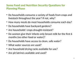 20
Some Food and Nutrition Security Questions for
Planning Phase
• Do households consume a variety of foods from crops and
livestock throughout the year? If not, why?
• How many meals do most households consume each day?
• Do households have backyard gardens?
• Are households’ crops drought-resistant?
• Do women give their infants only breast milk for the first 6
months (no other food or water)?
• Do households have access to clean, safe water?
• What water sources are used?
• Are household drying racks available for use?
• Are pit latrines available and used?
 