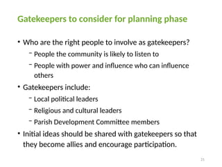 21
Gatekeepers to consider for planning phase
• Who are the right people to involve as gatekeepers?
− People the community is likely to listen to
− People with power and influence who can influence
others
• Gatekeepers include:
− Local political leaders
− Religious and cultural leaders
− Parish Development Committee members
• Initial ideas should be shared with gatekeepers so that
they become allies and encourage participation.
 