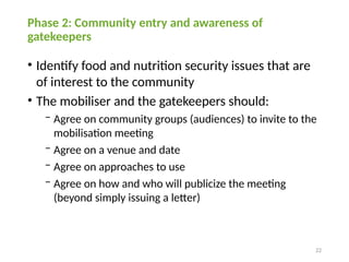 22
Phase 2: Community entry and awareness of
gatekeepers
• Identify food and nutrition security issues that are
of interest to the community
• The mobiliser and the gatekeepers should:
− Agree on community groups (audiences) to invite to the
mobilisation meeting
− Agree on a venue and date
− Agree on approaches to use
− Agree on how and who will publicize the meeting
(beyond simply issuing a letter)
 