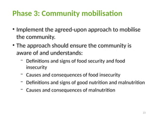 23
Phase 3: Community mobilisation
• Implement the agreed-upon approach to mobilise
the community.
• The approach should ensure the community is
aware of and understands:
− Definitions and signs of food security and food
insecurity
− Causes and consequences of food insecurity
− Definitions and signs of good nutrition and malnutrition
− Causes and consequences of malnutrition
 