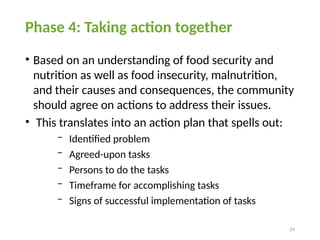 24
Phase 4: Taking action together
• Based on an understanding of food security and
nutrition as well as food insecurity, malnutrition,
and their causes and consequences, the community
should agree on actions to address their issues.
• This translates into an action plan that spells out:
− Identified problem
− Agreed-upon tasks
− Persons to do the tasks
− Timeframe for accomplishing tasks
− Signs of successful implementation of tasks
 