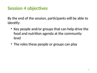 27
Session 4 objectives
By the end of the session, participants will be able to
identify:
• Key people and/or groups that can help drive the
food and nutrition agenda at the community
level
• The roles these people or groups can play
 