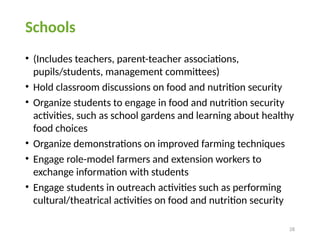 28
Schools
• (Includes teachers, parent-teacher associations,
pupils/students, management committees)
• Hold classroom discussions on food and nutrition security
• Organize students to engage in food and nutrition security
activities, such as school gardens and learning about healthy
food choices
• Organize demonstrations on improved farming techniques
• Engage role-model farmers and extension workers to
exchange information with students
• Engage students in outreach activities such as performing
cultural/theatrical activities on food and nutrition security
 