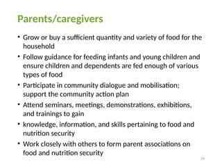 29
Parents/caregivers
• Grow or buy a sufficient quantity and variety of food for the
household
• Follow guidance for feeding infants and young children and
ensure children and dependents are fed enough of various
types of food
• Participate in community dialogue and mobilisation;
support the community action plan
• Attend seminars, meetings, demonstrations, exhibitions,
and trainings to gain
• knowledge, information, and skills pertaining to food and
nutrition security
• Work closely with others to form parent associations on
food and nutrition security
 