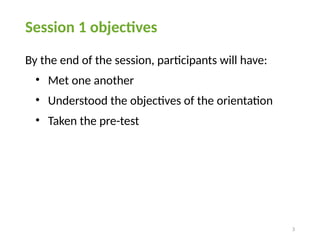 3
Session 1 objectives
By the end of the session, participants will have:
• Met one another
• Understood the objectives of the orientation
• Taken the pre-test
 