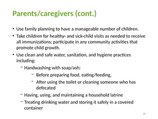 30
Parents/caregivers (cont.)
• Use family planning to have a manageable number of children.
• Take children for healthy- and sick-child visits as needed to receive
all immunizations; participate in any community activities that
promote child growth.
• Use clean and safe water, sanitation, and hygiene practices
including:
− Handwashing with soap/ash:
− Before preparing food, eating/feeding,
− After using the toilet or cleaning someone who has
defecated
− Having, using, and maintaining a household latrine
− Treating drinking water and storing it safely in a covered
container
 