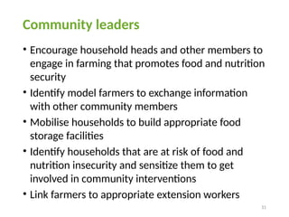 31
Community leaders
• Encourage household heads and other members to
engage in farming that promotes food and nutrition
security
• Identify model farmers to exchange information
with other community members
• Mobilise households to build appropriate food
storage facilities
• Identify households that are at risk of food and
nutrition insecurity and sensitize them to get
involved in community interventions
• Link farmers to appropriate extension workers
 