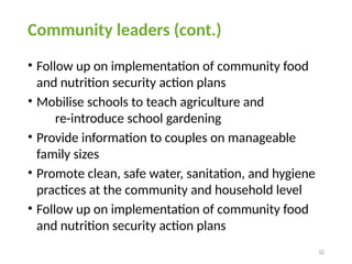 32
Community leaders (cont.)
• Follow up on implementation of community food
and nutrition security action plans
• Mobilise schools to teach agriculture and
re-introduce school gardening
• Provide information to couples on manageable
family sizes
• Promote clean, safe water, sanitation, and hygiene
practices at the community and household level
• Follow up on implementation of community food
and nutrition security action plans
 