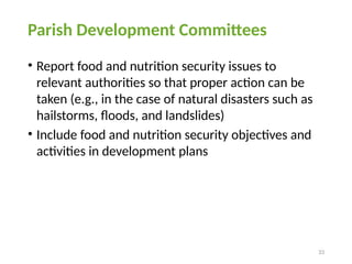 33
Parish Development Committees
• Report food and nutrition security issues to
relevant authorities so that proper action can be
taken (e.g., in the case of natural disasters such as
hailstorms, floods, and landslides)
• Include food and nutrition security objectives and
activities in development plans
 