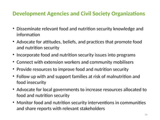 34
Development Agencies and Civil Society Organizations
• Disseminate relevant food and nutrition security knowledge and
information
• Advocate for attitudes, beliefs, and practices that promote food
and nutrition security
• Incorporate food and nutrition security issues into programs
• Connect with extension workers and community mobilisers
• Provide resources to improve food and nutrition security
• Follow up with and support families at risk of malnutrition and
food insecurity
• Advocate for local governments to increase resources allocated to
food and nutrition security
• Monitor food and nutrition security interventions in communities
and share reports with relevant stakeholders
 