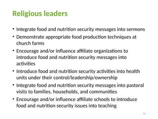 35
Religious leaders
• Integrate food and nutrition security messages into sermons
• Demonstrate appropriate food production techniques at
church farms
• Encourage and/or influence affiliate organizations to
introduce food and nutrition security messages into
activities
• Introduce food and nutrition security activities into health
units under their control/leadership/ownership
• Integrate food and nutrition security messages into pastoral
visits to families, households, and communities
• Encourage and/or influence affiliate schools to introduce
food and nutrition security issues into teaching
 