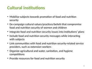 36
Cultural institutions
• Mobilise subjects towards promotion of food and nutrition
security
• De-campaign cultural values/practices/beliefs that compromise
food and nutrition security of women and children
• Integrate food and nutrition security issues into institutions’ plans
• Include food and nutrition security messages while interacting
with subjects
• Link communities with food and nutrition security-related service
providers, such as extension workers
• Organize agricultural and water, sanitation, and hygiene
competitions
• Provide resources for food and nutrition security
 
