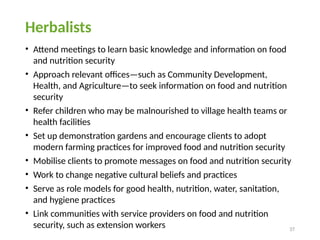 37
Herbalists
• Attend meetings to learn basic knowledge and information on food
and nutrition security
• Approach relevant offices—such as Community Development,
Health, and Agriculture—to seek information on food and nutrition
security
• Refer children who may be malnourished to village health teams or
health facilities
• Set up demonstration gardens and encourage clients to adopt
modern farming practices for improved food and nutrition security
• Mobilise clients to promote messages on food and nutrition security
• Work to change negative cultural beliefs and practices
• Serve as role models for good health, nutrition, water, sanitation,
and hygiene practices
• Link communities with service providers on food and nutrition
security, such as extension workers
 