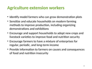 38
Agriculture extension workers
• Identify model farmers who can grow demonstration plots
• Sensitize and educate households on modern farming
methods to improve production, including organizing
demonstrations and exhibitions
• Encourage and support households to adopt new crops and
livestock varieties to improve food and nutrition security
• Encourage farmers to have a mixture of enterprises for
regular, periodic, and long-term income
• Provide information to farmers on causes and consequences
of food and nutrition insecurity
 
