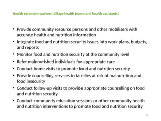 39
Health extension workers (village health teams and health assistants)
• Provide community resource persons and other mobilisers with
accurate health and nutrition information
• Integrate food and nutrition security issues into work plans, budgets,
and reports
• Monitor food and nutrition security at the community level
• Refer malnourished individuals for appropriate care
• Conduct home visits to promote food and nutrition security
• Provide counselling services to families at risk of malnutrition and
food insecurity
• Conduct follow-up visits to provide appropriate counselling on food
and nutrition security
• Conduct community education sessions or other community health
and nutrition interventions to promote food and nutrition security
 