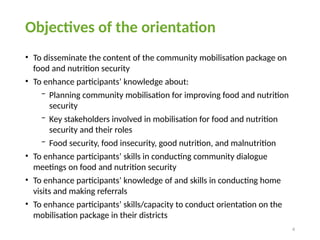 4
Objectives of the orientation
• To disseminate the content of the community mobilisation package on
food and nutrition security
• To enhance participants’ knowledge about:
− Planning community mobilisation for improving food and nutrition
security
− Key stakeholders involved in mobilisation for food and nutrition
security and their roles
− Food security, food insecurity, good nutrition, and malnutrition
• To enhance participants’ skills in conducting community dialogue
meetings on food and nutrition security
• To enhance participants’ knowledge of and skills in conducting home
visits and making referrals
• To enhance participants’ skills/capacity to conduct orientation on the
mobilisation package in their districts
 