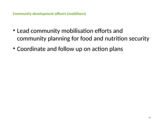 40
Community development officers (mobilisers)
• Lead community mobilisation efforts and
community planning for food and nutrition security
• Coordinate and follow up on action plans
 