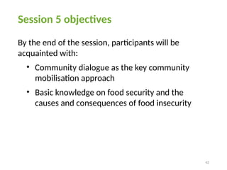 42
Session 5 objectives
By the end of the session, participants will be
acquainted with:
• Community dialogue as the key community
mobilisation approach
• Basic knowledge on food security and the
causes and consequences of food insecurity
 