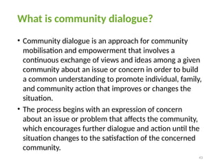 43
What is community dialogue?
• Community dialogue is an approach for community
mobilisation and empowerment that involves a
continuous exchange of views and ideas among a given
community about an issue or concern in order to build
a common understanding to promote individual, family,
and community action that improves or changes the
situation.
• The process begins with an expression of concern
about an issue or problem that affects the community,
which encourages further dialogue and action until the
situation changes to the satisfaction of the concerned
community.
 