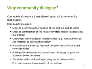 44
Why community dialogue?
Community dialogue is the preferred approach to community
mobilisation.
Community dialogue:
• Leads to a common understanding of the problem and its extent
• Leads to identification of the roles of key stakeholders in addressing
the problem
• Encourages identification of local resources (e.g., human, financial,
and material) to address the problem
• Promotes commitment to feedback between the community and
service provider
• Builds public consensus and commitment necessary to generate
action for better outcomes
• Stimulates action and tracking of progress for accountability
• Promotes community ownership of the solution
 