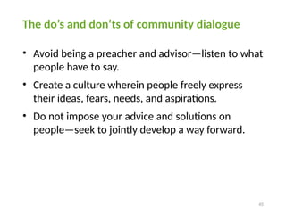 45
The do’s and don’ts of community dialogue
• Avoid being a preacher and advisor—listen to what
people have to say.
• Create a culture wherein people freely express
their ideas, fears, needs, and aspirations.
• Do not impose your advice and solutions on
people—seek to jointly develop a way forward.
 