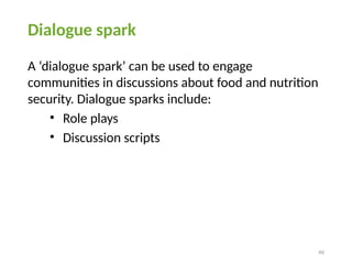 46
Dialogue spark
A ‘dialogue spark’ can be used to engage
communities in discussions about food and nutrition
security. Dialogue sparks include:
• Role plays
• Discussion scripts
 