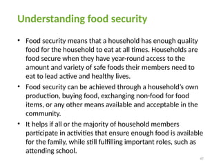 47
Understanding food security
• Food security means that a household has enough quality
food for the household to eat at all times. Households are
food secure when they have year-round access to the
amount and variety of safe foods their members need to
eat to lead active and healthy lives.
• Food security can be achieved through a household’s own
production, buying food, exchanging non-food for food
items, or any other means available and acceptable in the
community.
• It helps if all or the majority of household members
participate in activities that ensure enough food is available
for the family, while still fulfilling important roles, such as
attending school.
 