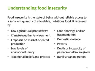 48
Understanding food insecurity
Food insecurity is the state of being without reliable access to
a sufficient quantity of affordable, nutritious food. It is caused
by:
• Land shortage and/or
fragmentation
• Domestic violence
• Poverty
• Death or incapacity of
parents/adults/caregivers
• Rural-urban migration
• Low agricultural productivity
• Climate/weather/environment
• Emphasis on market-oriented
production
• Low levels of
education/literacy
• Traditional beliefs and practice
 