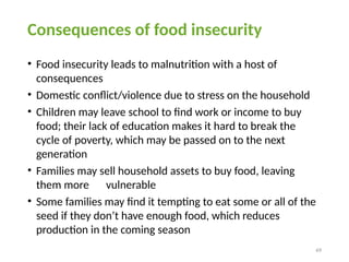 49
Consequences of food insecurity
• Food insecurity leads to malnutrition with a host of
consequences
• Domestic conflict/violence due to stress on the household
• Children may leave school to find work or income to buy
food; their lack of education makes it hard to break the
cycle of poverty, which may be passed on to the next
generation
• Families may sell household assets to buy food, leaving
them more vulnerable
• Some families may find it tempting to eat some or all of the
seed if they don’t have enough food, which reduces
production in the coming season
 