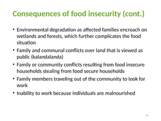 50
Consequences of food insecurity (cont.)
• Environmental degradation as affected families encroach on
wetlands and forests, which further complicates the food
situation
• Family and communal conflicts over land that is viewed as
public (kalandalanda)
• Family or community conflicts resulting from food insecure
households stealing from food secure households
• Family members traveling out of the community to look for
work
• Inability to work because individuals are malnourished
 