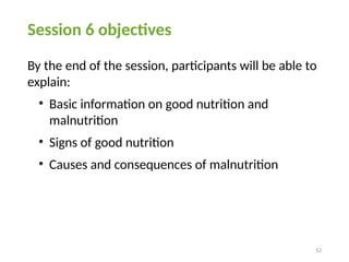 52
Session 6 objectives
By the end of the session, participants will be able to
explain:
• Basic information on good nutrition and
malnutrition
• Signs of good nutrition
• Causes and consequences of malnutrition
 